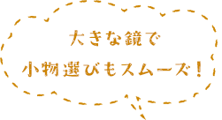 大きな鏡で小物選びもスムーズ！