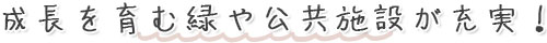成長を育む緑や公共施設が充実！