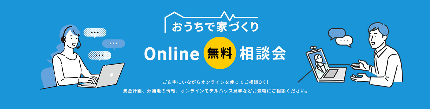 おうちで家づくり Online 無料 相談会 ご自宅にいながらオンラインを使ってご相談OK！資金計画、分譲地の情報、オンラインモデルハウス見学などお気軽にご相談ください。