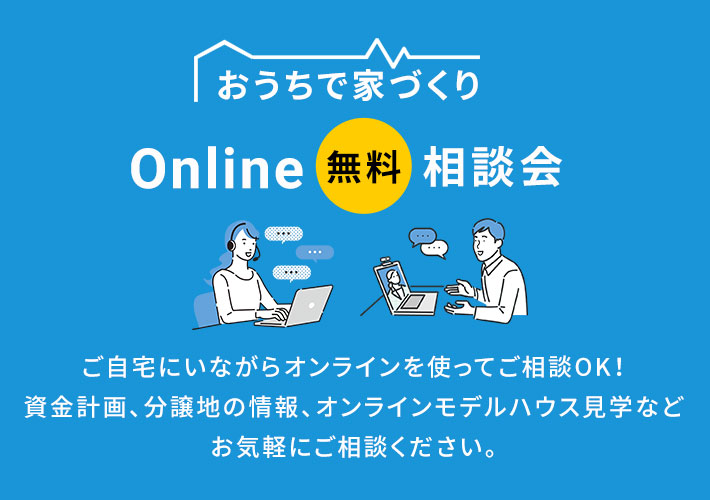 おうちで家づくり Online 無料 相談会 ご自宅にいながらオンラインを使ってご相談OK！資金計画、分譲地の情報、オンラインモデルハウス見学などお気軽にご相談ください。
