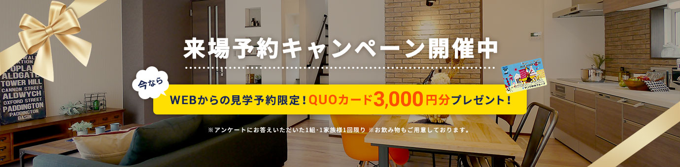 来場予約キャンペーン開催中 今ならWEBからの見学予約限定!QUOカード3,000円分プレゼント! ※アンケートにお答えいただいた1組・1家族様1回限り ※お飲み物もご用意しております。