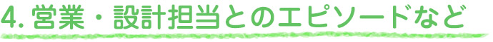 4.営業・設計担当とのエピソードなど