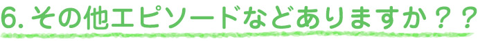 6.その他エピソードなどありますか？？