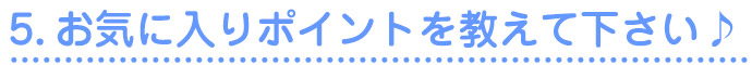 5.お気に入りポイントを教えて下さい♪