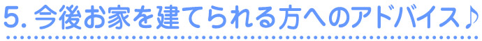 5.今後家を建てられる方へのアドバイス♪