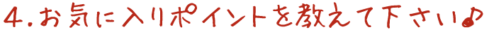 4.お気に入りポイントを教えて下さい♪