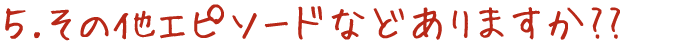 5.その他エピソードなどありますか??