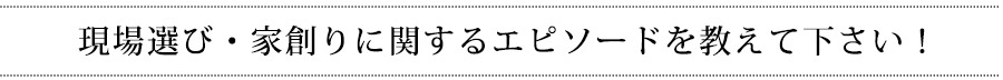 現場選び・家創りに関するエピソードを教えて下さい!