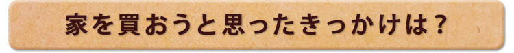 家を買おうと思ったきっかけは？
