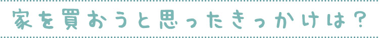 家を買おうと思ったきっかけは？