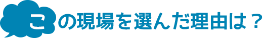 この現場を選んだ理由は?