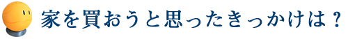 家を買おうと思ったきっかけは？
