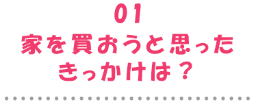 01家を買おうと思ったきっかけは？