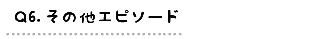 Q6.その他エピソード
