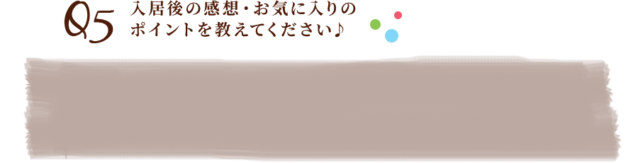 Q5入居後の感想・お気に入りのポイントを教えてください♪