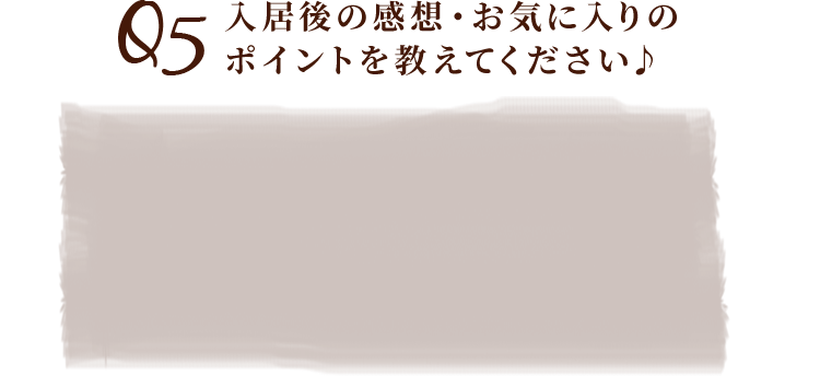 Q5入居後の感想・お気に入りのポイントを教えてください♪