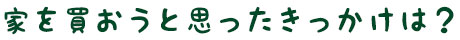 家を買おうと思ったきっかけは？