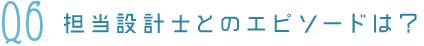 Q6担当設計士とのエピソードは？