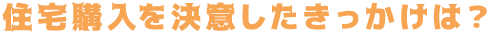 住宅購入を決意したきっかけは？