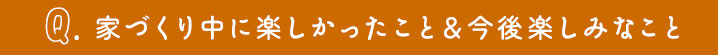 家創りの中で楽しかったこと、今後楽しみなこと