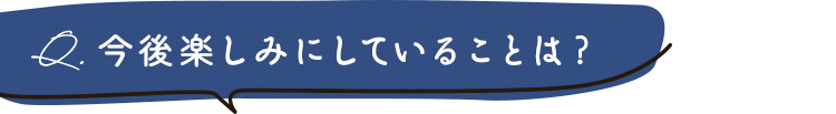 今後楽しみにしていることは？